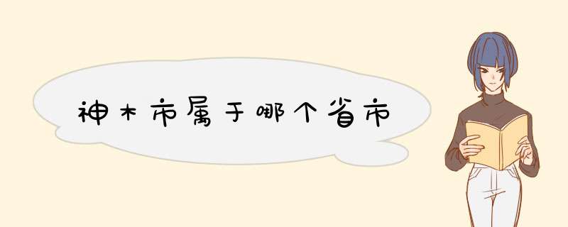 神木市属于哪个省市,第1张 神木市属于哪个省市,第1张